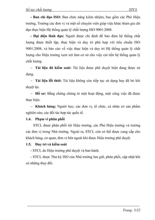 Sổ tay chất lượng STCL 
- Ban chỉ đạo ISO: Ban chức năng kiêm nhiệm, bao gồm các Phó Hiệu 
trƣởng, Trƣởng các đơn vị và một số chuyên viên giúp việc khác tham gia chỉ 
đạo thực hiện Hệ thống quản lý chất lƣợng ISO 9001:2008. 
- Đại diện lãnh đạo: Ngƣời đƣợc chỉ định để bảo đảm hệ thống chất 
lƣợng đƣợc thiết lập, thực hiện và duy trì phù hợp với tiêu chuẩn ISO 
9001:2008, và báo cáo về việc thực hiện và duy trì Hệ thống quản lý chất 
lƣợng cho Hiệu trƣởng xem xét làm cơ sở cho việc cải tiến hệ thống quản lý 
chất lƣợng. 
 Tài liệu đã kiểm soát: Tài liệu đƣợc phê duyệt hiện đang đƣợc sử 
Trang: 5/32 
dụng. 
 Tài liệu lỗi thời: Tài liệu không còn tiếp tục sử dụng hay đã bỏ khi 
duyệt lại. 
 Hồ sơ: Bằng chứng chứng tỏ một hoạt động, một công việc đã đƣợc 
thực hiện. 
 Khách hàng: Ngƣời học; các đơn vị, tổ chức, cá nhân có sản phẩm 
nghiên cứu; các đối tác hợp tác quốc tế. 
1.4. Phạm vi phân phối 
STCL đƣợc phân phối tới Hiệu trƣởng, các Phó Hiệu trƣởng và trƣởng 
các đơn vị trong Nhà trƣờng. Ngoài ra, STCL còn có thể đƣợc cung cấp cho 
khách hàng, cơ quan, đơn vị bên ngoài khi đƣợc Hiệu trƣởng phê duyệt. 
1.5. Duy trì và kiểm soát 
- STCL do Hiệu trƣởng phê duyệt và ban hành. 
- STCL đƣợc Thƣ ký ISO của Nhà trƣờng lƣu giữ, phân phối, cập nhật khi 
có những thay đổi. 
 