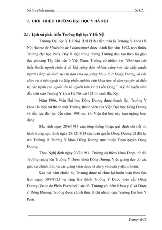 Sổ tay chất lượng STCL 
Trang: 6/32 
2. GIỚI THIỆU TRƯỜNG ĐẠI HỌC Y HÀ NỘI 
2.1. Lịch sử phát triển Trường Đại học Y Hà Nội 
Trƣờng Đại học Y Hà Nội (ĐHYHN) tiền thân là Trƣờng Y khoa Hà 
Nội (Ecole de Médecine de l’Indochine) đƣợc thành lập năm 1902, trực thuộc 
Trƣờng đại học Paris. Đây là một trong những Trƣờng đào tạo theo lối giáo 
dục phƣơng Tây đầu tiên ở Việt Nam. Trƣờng có nhiệm vụ ‘‘Đào tạo các 
thầy thuốc người châu Á có khả năng đảm nhiệm, cùng với các thầy thuốc 
người Pháp và dưới sự chỉ đạo của họ, công tác y tế ở Đông Dương và các 
chức vụ ở bên ngoài và Góp phần nghiên cứu khoa học về căn nguyên và điều 
trị các bệnh của người Âu và người bản xứ ở Viễn Đông”. Kỳ thi tuyển sinh 
đầu tiên vào Trƣờng Y khoa Hà Nội có 121 thí sinh Bắc Kỳ. 
Năm 1906, Viện Đại học Đông Dƣơng đƣợc thành lập. Trƣờng Y 
khoa Hà Nội trở thành một Trƣờng thành viên của Viện Đại học Đông Dƣơng 
và tiếp tục đào tạo đến năm 1908 sau khi Viện đại học này tạm ngừng hoạt 
động. 
Sắc lệnh ngày 28/6/1913 của tổng thống Pháp, qui định chi tiết thi 
hành trong nghị định ngày 29/12/1913 của toàn quyền Đông Dƣơng đã đặt lại 
tên Trƣờng là Trƣờng Y khoa Đông Dƣơng trực thuộc Toàn quyền Đông 
Dƣơng. 
Theo Nghị định ngày 20/7/1914, Trƣờng có thêm khoa Dƣợc, từ đó, 
Trƣờng mang tên Trƣờng Y Dƣợc khoa Đông Dƣơng. Việc giảng dạy do các 
giáo sƣ chính thức và các giảng viên dƣợc sĩ dân y và quân y đảm nhiệm. 
Sau hai năm chuẩn bị, Trƣờng đƣợc tổ chức lại hoàn toàn theo Sắc 
lệnh ngày 30/8/1923 và nâng lên thành Trƣờng Y Dƣợc toàn cấp Đông 
Dƣơng (école de Plein Exercice) Lúc đó, Trƣờng có thêm Khoa y sĩ và Dƣợc 
sĩ Đông Dƣơng. Trƣờng đƣợc chính thức là chi nhánh của Trƣờng Đại học Y 
Paris. 
 
