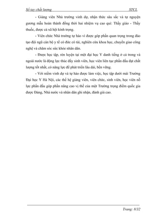 Sổ tay chất lượng STCL 
- Giảng viên Nhà trƣờng vinh dự, nhận thức sâu sắc và tự nguyện 
gƣơng mẫu hoàn thành đồng thời hai nhiệm vụ cao quí: Thầy giáo - Thầy 
thuốc, đƣợc cả xã hội kính trọng. 
- Viên chức Nhà trƣờng tự hào vì đƣợc góp phần quan trọng trong đào 
tạo đội ngũ cán bộ y tế có đức có tài, nghiên cứu khoa học, chuyển giao công 
nghệ và chăm sóc sức khỏe nhân dân. 
- Đƣợc học tập, rèn luyện tại một đại học Y danh tiếng ở cả trong và 
ngoài nƣớc là động lực thúc đẩy sinh viên, học viên liên tục phấn đấu đạt chất 
lƣợng tốt nhất, có năng lực để phát triển lâu dài, bền vững. 
- Với niềm vinh dự và tự hào đƣợc làm việc, học tập dƣới mái Trƣờng 
Đại học Y Hà Nội, các thế hệ giảng viên, viên chức, sinh viên, học viên nỗ 
lực phấn đấu góp phần nâng cao vị thế của một Trƣờng trọng điểm quốc gia 
đƣợc Đảng, Nhà nƣớc và nhân dân ghi nhận, đánh giá cao. 
Trang: 8/32 
 