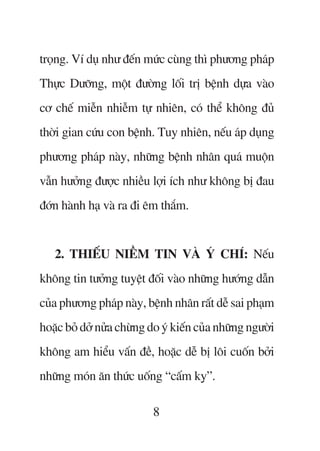 troång. Vñ duå nhû àïën mûác cuâng thò phûúng phaáp
Thûåc Dûúäng, möåt àûúâng löëi trõ bïånh dûåa vaâo
cú chïë miïîn nhiïîm tûå nhiïn, coá thïí khöng àuã
thúâi gian cûáu con bïånh. Tuy nhiïn, nïëu aáp duång
phûúng phaáp naây, nhûäng bïånh nhên quaá muöån
vêîn hûúãng àûúåc nhiïìu lúåi ñch nhû khöng bõ àau
àúán haânh haå vaâ ra ài ïm thùæm.


   2. THIÏËU NIÏÌM TIN VAÂ YÁ CHÑ: Nïëu
khöng tin tûúãng tuyïåt àöëi vaâo nhûäng hûúáng dêîn
cuãa phûúng phaáp naây, bïånh nhên rêët dïî sai phaåm
hoùåc boã dúã nûãa chûâng do yá kiïën cuãa nhûäng ngûúâi
khöng am hiïíu vêën àïì, hoùåc dïî bõ löi cuöën búãi
nhûäng moán ùn thûác uöëng “cêëm kyå”.

                           8
 