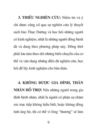 3. THIÏËU NGHIÏN CÛÁU: Niïìm tin vaâ yá
chñ àûúåc cuãng cöë qua sûå nghiïn cûáu lyá thuyïët
saách baáo Thûåc Dûúäng vaâ hoåc hoãi nhûäng ngûúâi
coá kinh nghiïåm, nhêët laâ nhûäng ngûúâi àöìng bïånh
àaä vaâ àang theo phûúng phaáp naây. Àöìng thúâi
phaãi lûu têm theo doäi nhûäng biïën chuyïín cuãa cú
thïí vaâ vêån duång nhûäng àiïìu àaä nghiïn cûáu, hoåc
hoãi àïí lêëy kinh nghiïåm cho baãn thên.


   4. KHÖNG ÀÛÚÅC GIA ÀÒNH, THÊN
NHÊN HÖÎ TRÚÅ: Nïëu nhûäng ngûúâi trong gia
àònh bïånh nhên, nhêët laâ ngûúâi coá phêån sûå chùm
soác trûåc tiïëp khöng hiïíu biïët, hoùåc khöng àöìng
tònh uãng höå, thò coá thïí vò loâng “thûúng” seä laâm

                          9
 