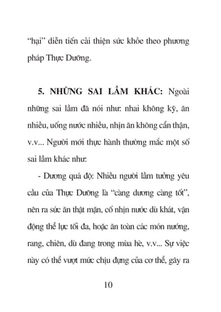 “haåi” diïîn tiïën caãi thiïån sûác khoãe theo phûúng
phaáp Thûåc Dûúäng.


   5. NHÛÄNG SAI LÊÌM KHAÁC: Ngoaâi
nhûäng sai lêìm àaä noái nhû: nhai khöng kyä, ùn
nhiïìu, uöëng nûúác nhiïìu, nhõn ùn khöng cêín thêån,
v.v... Ngûúâi múái thûåc haânh thûúâng mùæc möåt söë
sai lêìm khaác nhû:
   - Dûúng quaá àöå: Nhiïìu ngûúâi lêìm tûúãng yïu
cêìu cuãa Thûåc Dûúäng laâ “caâng dûúng caâng töët”,
nïn ra sûác ùn thêåt mùån, cöë nhõn nûúác duâ khaát, vêån
àöång thïí lûåc töëi àa, hoùåc ùn toaân caác moán nûúáng,
rang, chiïn, duâ àang trong muâa heâ, v.v... Sûå viïåc
naây coá thïí vûúåt mûác chõu àûång cuãa cú thïí, gêy ra

                          10
 