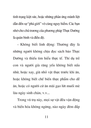 tònh traång kiïåt sûác, hoùåc nhûäng phaãn ûáng maänh liïåt
dêîn àïën sûå “phaá giúái” vö cuâng nguy hiïím. Caác baån
nhúá cho chuã trûúng cuãa phûúng phaáp Thûåc Dûúäng
laâ quên bònh vaâ àiïìu àöå.
   - Khöng biïët linh àöång: Thûúâng àêy laâ
nhûäng ngûúâi khöng chõu àoåc saách baáo Thûåc
Dûúäng vaâ thiïëu tòm hiïíu thûåc tïë. Thñ duå treã
con vaâ ngûúâi giaâ rùng yïëu khöng biïët nêëu
nhûâ, hoùåc xay, giaä nhoã vêåt thûåc trûúác khi ùn,
hoùåc khöng biïët chïë biïën thûåc phêím cho dïî
ùn, hoùåc coá ngûúâi cûá ùn maäi gaåo lûát muöëi meâ
lêu ngaây sinh chaán, v.v...
   Trong vuä truå naây, moåi sûå vêåt àïìu vêån àöång
vaâ biïën hoáa khöng ngûâng, naâo ngaây àïm àùæp

                               11
 