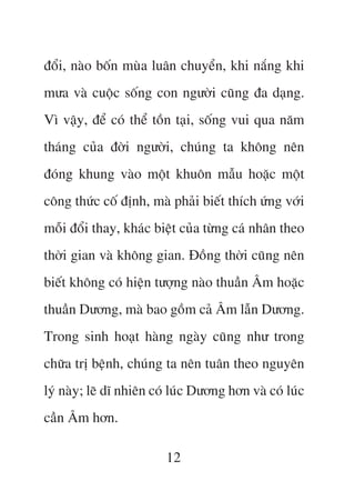àöíi, naâo böën muâa luên chuyïín, khi nùæng khi
mûa vaâ cuöåc söëng con ngûúâi cuäng àa daång.
Vò vêåy, àïí coá thïí töìn taåi, söëng vui qua nùm
thaáng cuãa àúâi ngûúâi, chuáng ta khöng nïn
àoáng khung vaâo möåt khuön mêîu hoùåc möåt
cöng thûác cöë àõnh, maâ phaãi biïët thñch ûáng vúái
möîi àöíi thay, khaác biïåt cuãa tûâng caá nhên theo
thúâi gian vaâ khöng gian. Àöìng thúâi cuäng nïn
biïët khöng coá hiïån tûúång naâo thuêìn Êm hoùåc
thuêìn Dûúng, maâ bao göìm caã Êm lêîn Dûúng.
Trong sinh hoaåt haâng ngaây cuäng nhû trong
chûäa trõ bïånh, chuáng ta nïn tuên theo nguyïn
lyá naây; leä dô nhiïn coá luác Dûúng hún vaâ coá luác
cêìn Êm hún.

                         12
 