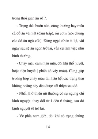 trong thúâi gian ùn söë 7.
   - Traång thaái buöìn nön, cuäng thûúâng hay mûãa
caã àöì ùn vaâ mêåt (àaãm trêëp), úán cúm (noái chung
caác àöì ùn nguä cöëc). Àûâng ngaåi cûá ùn ñt laåi, vaâi
ngaây sau seä ùn ngon trúã laåi, vêîn cûá laâm viïåc nhû
bònh thûúâng.
   - Chaãy maáu cam maáu muäi, àöi khi thöí huyïët,
hoùåc tiïån huyïët ( phêín coá vêëy maáu). Cuäng gùåp
trûúâng húåp chaãy maáu tai; hêìu hïët caác traång thaái
khuãng hoaãng naây àïìu àûúåc caãi thiïån sau àoá.
   - Nhêët laâ úã thiïëu nûä thûúâng coá sûå ngûng chó
kinh nguyïåt, thay àöíi tûâ 1 àïën 6 thaáng, sau àoá
kinh nguyïåt seä trúã laåi.
   - Vïì phña nam giúái, àöi khi coá traång chûáng

                              14
 