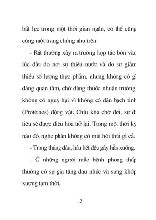 bêët lûåc trong möåt thúâi gian ngùæn, coá thïí cuäng
cuâng möåt traång chûáng nhû trïn.
   - Rêët thûúâng xaãy ra trûúâng húåp taáo boán vaâo
luác àêìu do núi sûå thiïëu nûúác vaâ do sûå giaãm
thiïíu söë lûúång thûåc phêím, nhûng khöng coá gò
àaáng quan têm, chúá duâng thuöëc nhuêån trûúâng,
khöng coá nguy haåi vò khöng coá àaãn baåch tinh
(Proteáines) àöång vêåt. Chõu khoá chúâ àúåi, sûå ài
tiïu seä àûúåc àiïìu hoâa trúã laåi. Trong möåt thúâi kyâ
naâo àoá, nghe phên khöng coá muâi höi thuái gò caã.
   - Trong thaáng àêìu, hêìu hïët àïìu gêìy hùèn xuöëng.
   - ÚÃ nhûäng ngûúâi mùæc bïånh phong thêëp
thûúâng coá sûå gia tùng àau nhûác vaâ sûng khúáp
xûúng taåm thúâi.

                           15
 