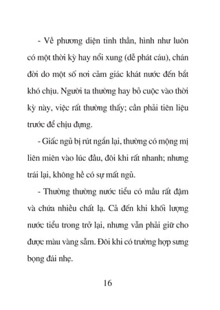 - Vïì phûúng diïån tinh thêìn, hònh nhû luön
coá möåt thúâi kyâ hay nöíi xung (dïî phaát caáu), chaán
àúâi do möåt söë núi caãm giaác khaát nûúác àïën bùæt
khoá chõu. Ngûúâi ta thûúâng hay boã cuöåc vaâo thúâi
kyâ naây, viïåc rêët thûúâng thêëy; cêìn phaãi tiïn liïåu
trûúác àïí chõu àûång.
   - Giêëc nguã bõ ruát ngùæn laåi, thûúâng coá möång mõ
liïn miïn vaâo luác àêìu, àöi khi rêët nhanh; nhûng
traái laåi, khöng hïì coá sûå mêët nguã.
   - Thûúâng thûúâng nûúác tiïíu coá mêìu rêët àêåm
vaâ chûáa nhiïìu chêët laå. Caã àïën khi khöëi lûúång
nûúác tiïíu trong trúã laåi, nhûng vêîn phaãi giûä cho
àûúåc maâu vaâng sêîm. Àöi khi coá trûúâng húåp sûng
boång àaái nheå.

                           16
 