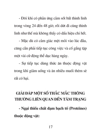 - Àöi khi coá phaãn ûáng caãm söët bêët thònh lònh
trong voâng 24 àïën 48 giúâ, röìi dûát ài cuäng thònh
lònh nhû thïë maâ khöng thêëy coá dêëu hiïåu chi hïët.
    - Mùåc duâ coá caãm giaác mïåt moãi vaâo luác àêìu,
cuäng cêìn phaãi tiïëp tuåc cöng viïåc vaâ cöë gùæng têåp
möåt vaâi cûã àöång thïí duåc haâng ngaây.
    - Sûå tiïëp tuåc duâng thûác ùn thuöåc àöång vêåt
trong khi giaãm uöëng vaâ ùn nhiïìu muöëi thïm seä
rêët coá haåi.


 GIAÃI ÀAÁP MÖÅT SÖË THÙÆC MÙÆC THÖNG
THÛÚÂNG LIÏN QUAN ÀÏËN TÊM TRAÅNG

    - Ngaåi thiïëu chêët àaåm baåch töë (Proteáines)
thuöåc àöång vêåt:

                           17
 