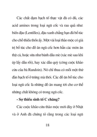 Caác chêët àaåm baåch töë thûåc vêåt àaä coá àuã, caác
acid amines trong loaåi nguä cöëc vaâ rau quaã nhû:
biïën àêåu (Lentilles), àêåu xanh chùèng haån àuã böí tuác
cho chöî thiïëu thöën êëy. Möåt vaâi loaåi thaão möåc coá giaá
trõ böí tuác cho àöì ùn nguä cöëc hún hùèn caác moán ùn
thõt caá, hoùåc sûäa nhû baánh dêìu meâ (xaác meâ sau khi
eáp lêëy dêìu röìi), hay xaác dêìu quyâ (cöng cuöåc khaão
cûáu cuãa baâ Randoin). Noá chó thua coá möîi möåt thûá
àaãn baåch töë úã trûáng maâ thöi. Caác àöì ùn böí tuác cho
loaåi nguä cöëc laâ nhûäng àöì ùn mang túái cho cú thïí
nhûäng chêët khöng coá trong nguä cöëc.
    - Súå thiïëu sinh töë C chùng?
    Caác cuöåc khaão cûáu thaão möåc múái àêy úã Nhêåt
vaâ úã Anh àaä chûáng toã rùçng trong caác loaåi nguä

                             18
 