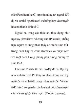 cöëc (Paovitamine C) sûå chõu noáng túái ngoaâi 150
àöå vaâ cú thïí ngûúâi ta coá thïí töíng húåp vaâ chuyïín
hoáa noá thaânh sinh töë C.
   Ngoaâi ra, trong caác thûác ùn, thûåc duång nhû
ngoâ têy (Persil) vaâ böì cöng anh (Pissenlit) chùèng
haån, ngûúâi ta cuäng nhêån thêëy coá nhiïìu sinh töë C
trong caám hay caâ chua (tomate) vaâ àûúåc keâm
vúái möåt haâm lûúång phong phuá tûúng àûúng vïì
sinh töë A.
   Caác sinh töë khaác thò àïìu coá àêìy àuã caã. Àaåi loaåi
nhû sinh töë B vaâ PP thêëy coá nhiïìu trong caác loaåi
nguä cöëc vaâ sinh töë E trong mêìm nguä cöëc. Vïì sinh
töë D thò coá trong mêìm caác loaåi nguä cöëc coân nguyïn
caám vaâ trong böåt kiïìu maåch (Flocon davoine).

                           19
 