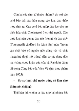 Coân laåi caác sinh töë thuöåc nhoám F do núi caác
acid beáo bêët baäo hoâa trong caác loaåi dêìu thaão
möåc sinh ra. Caác acid beáo giuáp àùæc lûåc cho sûå
biïën hoáa chêët Cholesterol úã cú thïí ngûúâi. Caác
thûác loaåi nïn duâng: dêìu meâ (vûâng) vaâ dêìu quyâ
(Tourynesil) caã dêìu ö liu (caãm laãm) nûäa. Trong
caác chêët beáo coá nguöìn göëc àöång vêåt vaâ chêët
magarine (loaåi múã trûáng) àïìu coá taác duång àöåc
haåi (cöng cuöåc khaão cûáu cuãa baâ Randoin àùng
taãi trong Cöng baáo cuãa Viïån Vïå sinh thûåc phêím
nùm 1975)
   -   Súå sûå haån chïë nûúác uöëng seä laâm cho
thêån mïåt chùng?
   Traái hùèn laåi, chuáng ta haäy nhúá laåi nhûäng kïët

                         20
 
