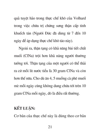 quaã tuyïåt haão trong thûåc chïë khö cuãa Volhard
trong viïåc chûäa trõ chûáng sûng thêån cêëp tñnh
khuïëch taán (Ngûúâi Àûác àaä duâng tûâ 7 àïën 10
ngaây àïí aáp duång thûåc chïë khö taáo naây).
   Ngoaâi ra, thêån taång coá khaã nùng baâi tiïët chêët
muöëi (ClNa) tröåi hún khaã nùng ngûúâi thûúâng
tûúãng túái. Thêån taång cuãa möåt ngûúâi coá thïí thaãi
ra cûá möîi lñt nûúác tiïíu laâ 30 gram ClNa vaâ coân
hún thïë nûäa. Cho duâ ùn 4, 5 muöîng caâ phï muöëi
meâ möîi ngaây cuäng khöng dung chûáa túái trïn 10
gram ClNa möîi ngaây, àoá laâ àiïìu rêët thûúâng.


KÏËT LUÊÅN:
Cú baãn cuãa thûåc chïë naây laâ àuáng theo cú baãn

                          21
 