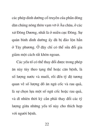 caác pheáp dinh dûúäng cöí truyïìn cuãa phêìn àöng
dên chuáng nöng thön vaåm vúä úã Êu chêu, úã caác
xûá Àöng Dûúng, nhêët laâ úã miïìn cûåc Àöng. Sûå
quên bònh dinh dûúäng êëy àaä bõ àaão löån hùèn
úã Têy phûúng. ÚÃ àêy chó coá thïí sûãa àöíi gia
giaãm möåt caách rêët khön ngoan.
   Caác yïëu töë coá thïí thay àöíi àûúåc trong pheáp
ùn naây tuây theo taång thïí hoùåc cùn bïånh, laâ
söë lûúång nûúác vaâ muöëi, röìi àïën tyã àöå tûúng
quan vïì söë lûúång àöì ùn nguä cöëc vaâ rau quaã,
laâ sûå choån lûåa möåt söë nguä cöëc hoùåc rau quaã,
vaâ dô nhiïn thúâi kyâ cêìn phaãi thay àöíi caác tyã
lûúång giûäa nhûäng yïëu töë naây cho thñch húåp
vúái ngûúâi bïånh.

                        22
 