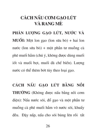 CAÁCH NÊËU CÚM GAÅO LÛÁT
           VAÂ RANG MEÂ
PHÊN LÛÚÅNG GAÅO LÛÁT, NÛÚÁC VAÂ
MUÖËI: Möåt lon gaåo (lon sûäa boâ) + hai lon
nûúác (lon sûäa boâ) + möåt phêìn tû muöîng caâ
phï muöëi hêìm (chuá yá, khöng àûúåc duâng muöëi
iöët vaâ muöëi boåt, muöëi àaä chïë biïën). Lûúång
nûúác coá thïí thïm búát tuây theo loaåi gaåo.


CAÁCH NÊËU GAÅO LÛÁT BÙÇNG NÖÌI
THÛÚÂNG (Khöng àûúåc nêëu bùçng nöìi cúm
àiïån): Nêëu nûúác söi, àöí gaåo vaâ möåt phêìn tû
muöîng caâ phï muöëi hêìm vö nûúác söi, khuêëy
àïìu. Àêåy nùæp, nêëu cho söi buâng lïn röìi tùæt

                        26
 