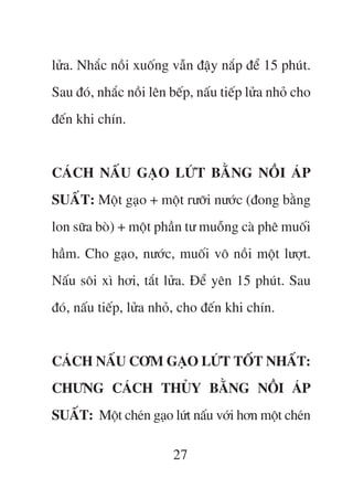 lûãa. Nhùæc nöìi xuöëng vêîn àêåy nùæp àïí 15 phuát.
Sau àoá, nhùæc nöìi lïn bïëp, nêëu tiïëp lûãa nhoã cho
àïën khi chñn.


CAÁCH NÊËU GAÅO LÛÁT BÙÇNG NÖÌI AÁP
SUÊËT: Möåt gaåo + möåt rûúäi nûúác (àong bùçng
lon sûäa boâ) + möåt phêìn tû muöîng caâ phï muöëi
hêìm. Cho gaåo, nûúác, muöëi vö nöìi möåt lûúåt.
Nêëu söi xò húi, tùæt lûãa. Àïí yïn 15 phuát. Sau
àoá, nêëu tiïëp, lûãa nhoã, cho àïën khi chñn.


CAÁCH NÊËU CÚM GAÅO LÛÁT TÖËT NHÊËT:
CHÛNG CAÁCH THUÃY BÙÇNG NÖÌI AÁP
SUÊËT: Möåt cheán gaåo lûát nêëu vúái hún möåt cheán

                         27
 
