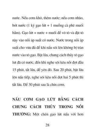 nûúác. Nïëu cúm khö, thïm nûúác; nïëu cúm nhaäo,
búát nûúác (1 kyá gaåo lûát + 1 muöîng caâ phï muöëi
hêìm). Gaåo lûát + nûúác + muöëi àïí vö tö vaâ àùåt tö
naây vaâo nöìi aáp suêët coá nûúác. Nûúác trong nöìi aáp
suêët cho vûâa àuã àïí khi nêëu söi lïn khöng bõ traân
nûúác vaâo tö gaåo. Bêåt lûãa, chûng caách thuãy tö gaåo
lût àaä coá nûúác, àïën khi nghe söi kïu nöìi àúåt àêìu
15 phuát, tùæt lûãa, àïí yïn àoá. Sau 20 phuát, bêåt lûãa
lïn nêëu tiïëp, nghe söi kïu nöìi àúåt hai 5 phuát thò
tùæt lûãa. Àïí 30 phuát sau laâ chñn cúm.


NÊËU CÚM GAÅO LÛÁT BÙÇNG CAÁCH
CHÛNG CAÁCH THUÃY TRONG NÖÌI
THÛÚÂNG: Möåt cheán gaåo lûát nêëu vúái hún

                          28
 