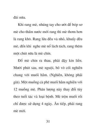 àaäi nûäa.
   Khi rang meâ, nhuáng tay cho ûúát àïí boáp sú
meâ cho thêëm nûúác múái rang thò meâ thúm hún
laâ rang khö. Rang lûãa àïìu vaâ nhoã, khuêëy àïìu
meâ, àïën khi nghe meâ nöí laách taách, rang thïm
möåt chuát nûäa laâ meâ chñn.
   Àöí meâ chñn ra thau, phaãi àêåy kñn liïìn.
Mûúâi phuát sau, meâ nguöåi, boã vö cöëi nghiïìn
chung vúái muöëi hêìm. (Nghiïìn, khöng phaãi
giaä). Möåt muöîng caâ phï muöëi hêìm nghiïìn vúái
12 muöîng meâ. Phên lûúång naây thay àöíi tuây
theo tuöíi taác vaâ loaåi bïånh. Meâ tröån muöëi röìi
chó àûúåc sûã duång 4 ngaây. Ùn tiïëp, phaãi rang
meâ múái.

                         31
 
