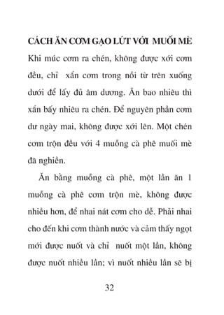 CAÁCH ÙN CÚM GAÅO LÛÁT VÚÁI MUÖËI MEÂ
Khi muác cúm ra cheán, khöng àûúåc xúái cúm
àïìu, chó xùæn cúm trong nöìi tûâ trïn xuöëng
dûúái àïí lêëy àuã êm dûúng. Ùn bao nhiïu thò
xùæn bêëy nhiïu ra cheán. Àïí nguyïn phêìn cúm
dû ngaây mai, khöng àûúåc xúái lïn. Möåt cheán
cúm tröån àïìu vúái 4 muöîng caâ phï muöëi meâ
àaä nghiïìn.
   Ùn bùçng muöîng caâ phï, möåt lêìn ùn 1
muöîng caâ phï cúm tröån meâ, khöng àûúåc
nhiïìu hún, àïí nhai naát cúm cho dïî. Phaãi nhai
cho àïën khi cúm thaânh nûúác vaâ caãm thêëy ngoåt
múái àûúåc nuöët vaâ chó nuöët möåt lêìn, khöng
àûúåc nuöët nhiïìu lêìn; vò nuöët nhiïìu lêìn seä bõ

                        32
 