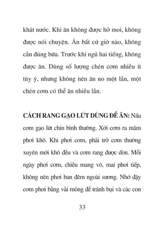 khaát nûúác. Khi ùn khöng àûúåc húã moi, khöng
àûúåc noái chuyïån. Ùn bêët cûá giúâ naâo, khöng
cêìn àuáng bûäa. Trûúác khi nguã hai tiïëng, khöng
àûúåc ùn. Duâng söë lûúång cheán cúm nhiïìu ñt
tuây yá, nhûng khöng nïn ùn no möåt lêìn, möåt
cheán cúm coá thïí ùn nhiïìu lêìn.


CAÁCH RANG GAÅO LÛÁT DUÂNG ÀÏÍ ÙN: Nêëu
cúm gaåo lûát chñn bònh thûúâng. Xúái cúm ra mêm
phúi khö. Khi phúi cúm, phaãi trúã cúm thûúâng
xuyïn múái khö àïìu vaâ cúm rang àûúåc doân. Möîi
ngaây phúi cúm, chiïìu mang vö, mai phúi tiïëp,
khöng nïn phúi ban àïm ngoaâi sûúng. Nhúá àêåy
cúm phúi bùçng vaãi moãng àïí traánh buåi vaâ caác con

                         33
 