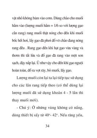 vêåt nhoã khöng baám vaâo cúm. Duâng chaão cho muöëi
hêìm vaâo (lûúång muöëi hêìm = 1/6 so vúái lûúång gaåo
cêìn rang) rang muöëi thêåt noáng cho àïën khi muöëi
böëc hïët húi, lêëy gaåo àaä phúi àöí vö chaão àang noáng
rang àïìu . Rang gaåo àïën khi haåt gaåo vûâa vaâng vaâ
thúm thò tùæt lûãa vaâ àöí gaåo àaä rang vaâo möåt son
saåch, àêåy nùæp laåi. UÃ nhû vêåy cho àïën khi gaåo nguöåi
hoaân toaân, àöí ra vúåt rêy, boã muöëi, lêëy gaåo.
   Lûúång muöëi coân laåi ta laåi tiïëp tuåc sûã duång
cho caác lêìn rang tiïëp theo (coá thïí duâng laåi
lûúång muöëi àaä sûã duång khoaãn 4 - 5 lêìn thò
thay muöëi múái).
   - Chuá yá: ÚÃ nhûäng vuâng khöng coá nùæng,
duâng thiïët bõ sêëy tûâ 40o- 42o . Nïëu rùng yïëu,

                            34
 