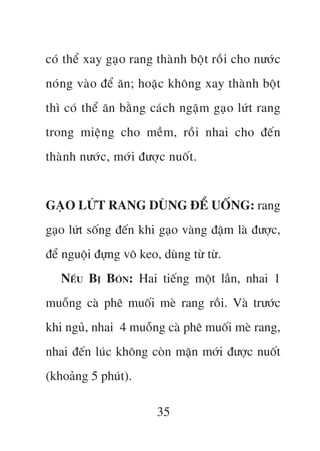 coá thïí xay gaåo rang thaânh böåt röìi cho nûúác
noáng vaâo àïí ùn; hoùåc khöng xay thaânh böåt
thò coá thïí ùn bùçng caách ngêåm gaåo lûát rang
trong miïång cho mïìm, röìi nhai cho àïën
thaânh nûúác, múái àûúåc nuöët.


GAÅO LÛÁT RANG DUÂNG ÀÏÍ UÖËNG: rang
gaåo lûát söëng àïën khi gaåo vaâng àêåm laâ àûúåc,
àïí nguöåi àûång vö keo, duâng tûâ tûâ.
   NÏËU BÕ BOÁN: Hai tiïëng möåt lêìn, nhai 1
muöîng caâ phï muöëi meâ rang röìi. Vaâ trûúác
khi nguã, nhai 4 muöîng caâ phï muöëi meâ rang,
nhai àïën luác khöng coân mùån múái àûúåc nuöët
(khoaãng 5 phuát).

                        35
 