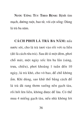 NÛÚÁC UÖËNG TUÂY THEO BÏÅNH: Bïånh tim
maåch, àûúâng ruöåt, bao tûã, vöi cöåt söëng: Duâng
laá traâ ba nùm.


   CAÁCH PHÚI LAÁ TRAÂ BA NÙM: nêëu
nûúác söi, cho laá traâ tûúi vaâo röìi vúát ra liïìn
(àoá laâ caách rûãa traâ) . Sau àoá uã möåt àïm, phúi
chöî maát, möåt ngaây xöëc lïn ba lêìn (saán g,
trûa, chiïìu), phúi khoaãn g 1 tuêìn àïën 10
ngaây, laá traâ khö, cho vö bao, àïí chöî khöng
êím. Khi duâng, sao khûã thöí bùçn g caách àöí
laá traâ àaä rang thúm xuöën g nïìn gaåch taâu ,
röìi höët lïn liïìn, khöng àûúåc àïí lêu. Coá thïí
mua 4 miïëng gaåch taâu , nïëu nhaâ khöng loát

                        36
 