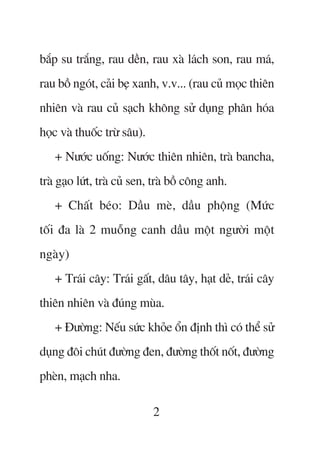 bùæp su trùæng, rau dïìn, rau xaâ laách son, rau maá,
rau böì ngoát, caãi beå xanh, v.v... (rau cuã moåc thiïn
nhiïn vaâ rau cuã saåch khöng sûã duång phên hoáa
hoåc vaâ thuöëc trûâ sêu).
   + Nûúác uöëng: Nûúác thiïn nhiïn, traâ bancha,
traâ gaåo lûát, traâ cuã sen, traâ böì cöng anh.
   + Chêët beáo: Dêìu meâ, dêìu phöång (Mûác
töëi àa laâ 2 muöîng canh dêìu möåt ngûúâi möåt
ngaây)
   + Traái cêy: Traái gêët, dêu têy, haåt deã, traái cêy
thiïn nhiïn vaâ àuáng muâa.
   + Àûúâng: Nïëu sûác khoãe öín àõnh thò coá thïí sûã
duång àöi chuát àûúâng àen, àûúâng thöët nöët, àûúâng
pheân, maåch nha.

                             2
 