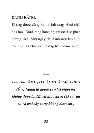 ÀAÁNH RÙNG.
Khöng àûúåc duâng kem àaánh rùng vò coá chêët
hoáa hoåc. Àaánh rùng bùçng böåt thuöëc theo phaáp
dûúäng sinh. Möåt ngaây chó àaánh möåt lêìn buöíi
töëi. Caác lêìn khaác suác miïång bùçng nûúác muöëi.




                       ***
Phuå chuá: ÙN GAÅO LÛÁT MUÖËI MEÂ THEO
  SÖË 7: Nghôa laâ ngoaâi gaåo lûát muöëi meâ,
khöng àûúåc ùn bêët cûá thûác ùn gò (kïí caã rau
    cuã vaâ traái cêy cuäng khöng àûúåc ùn).



                        38
 