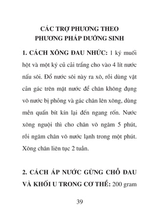 CAÁC TRÚÅ PHÛÚNG THEO
     PHÛÚNG PHAÁP DÛÚÄNG SINH

1. CAÁCH XÖNG ÀAU NHÛÁC: 1 kyá muöëi
höåt vaâ möåt kyá cuã caãi trùæng cho vaâo 4 lñt nûúác
nêëu söi. Àöí nûúác söi naây ra xö, röìi duâng vêåt
caãn gaác trïn mùåt nûúác àïí chên khöng àuång
vö nûúác bõ phoãng vaâ gaác chên lïn xöng, duâng
mïìn quêën bñt kñn laåi àïën ngang röën. Nûúác
xöng nguöåi thò cho chên vö ngêm 5 phuát,
röìi ngêm chên vö nûúác laånh trong möåt phuát.
Xöng chên liïn tuåc 2 tuêìn.


2. CAÁCH AÁP NÛÚÁC GÛÂNG CHÖÎ ÀAU
VAÂ KHÖËI U TRONG CÚ THÏÍ: 200 gram

                         39
 