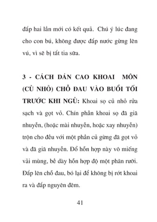 àùæp hai lêìn múái coá kïët quaã. Chuá yá luác àang
cho con buá, khöng àûúåc àùæp nûúác gûâng lïn
vuá, vò seä bõ tùæt tia sûäa.


3 - CAÁCH DAÁN CAO KHOAI                     MÖN
(CUÃ NHOÃ) CHÖÎ ÀAU VAÂO BUÖÍI TÖËI
TRÛÚÁC KHI NGUÃ: Khoai soå cuã nhoã rûãa
saåch vaâ goåt voã. Chñn phêìn khoai soå àaä giaä
nhuyïîn, (hoùåc maâi nhuyïîn, hoùåc xay nhuyïîn)
tröån cho àïìu vúái möåt phêìn cuã gûâng àaä goåt voã
vaâ àaä giaä nhuyïîn. Àöí höîn húåp naây vö miïëng
vaãi muâng, bïì daây höîn húåp àöå möåt phên rûúäi.
Àùæp lïn chöî àau, boá laåi àïí khöng bõ rúát khoai
ra vaâ àùæp nguyïn àïm.

                           41
 