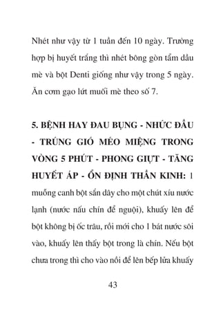 Nheát nhû vêåy tûâ 1 tuêìn àïën 10 ngaây. Trûúâng
húåp bõ huyïët trùæng thò nheát böng goân têím dêìu
meâ vaâ böåt Denti giöëng nhû vêåy trong 5 ngaây.
Ùn cúm gaåo lûát muöëi meâ theo söë 7.


5. BÏåNH HAY ÀAU BUÅNG - NHÛÁC ÀÊÌU
- TRUÁNG GIOÁ MEÁO MIÏåNG TRONG
VOÂNG 5 PHUÁT - PHONG GIÛÅT - TÙNG
HUYÏËT AÁP - ÖÍN ÀÕNH THÊÌN KINH: 1
muöîng canh böåt sùæn dêy cho möåt chuát xñu nûúác
laånh (nûúác nêëu chñn àïí nguöåi), khuêëy lïn àïí
böåt khöng bõ öëc trêu, röìi múái cho 1 baát nûúác söi
vaâo, khuêëy lïn thêëy böåt trong laâ chñn. Nïëu böåt
chûa trong thò cho vaâo nöìi àïí lïn bïëp lûãa khuêëy

                         43
 