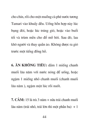 cho chñn, röìi cho möåt muöîng caâ phï nûúác tûúng
Tamari vaâo khuêëy àïìu. Uöëng höîn húåp naây luác
buång àoái, hoùåc luác truáng gioá, hoùåc vaâo buöíi
töëi vaâ truâm mïìn cho àöí möì höi. Sau àoá, lau
khö ngûúâi vaâ thay quêìn aáo. Khöng àûúåc ra gioá
trûúác möåt tiïëng àöìng höì.


6. ÙN KHÖNG TIÏU: dêìm 1 miïëng chanh
muöëi lêu nùm vúái nûúác noáng àïí uöëng, hoùåc
ngêåm 1 miïëng nhoã chanh muöëi (chanh muöëi
lêu nùm ), ngêåm möåt luác röìi nuöët.


7. CAÃM: 15 laá traâ 3 nùm + nûãa traái chanh muöëi
lêu nùm (traái nhoã, traái lúán thò möåt phêìn ba) + 1

                         44
 