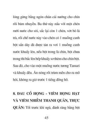 loáng gûâng bùçng ngoán chên caái nûúáng cho chñn
röìi bùm nhuyïîn. Ba thûá naây nêëu vúái möåt cheán
rûúäi nûúác cho söi, sùæc laåi coân 1 cheán, vúát boã laá
traâ, röìi chïë nûúác naây vaâo cheán coá 1 muöîng canh
böåt sùæn dêy àaä àûúåc taán ra vúi 1 muöîng canh
nûúác khuêëy lïn, nïëu böåt trong laâ chñn, böåt chûa
trong thò bùæc lïn bïëp khuêëy sú thïm cho chñn böåt.
Sau àoá, cho vaâo möåt muöîng nûúác tûúng Tamari
vaâ khuêëy àïìu. Ùn noáng röìi truâm mïìn cho ra möì
höi, khöng ra gioá trûúác 1 tiïëng àöìng höì.


8. ÀAU CÖÍ HOÅNG - VIÏM HOÅNG HAÅT
VAÂ VIÏM NHIÏÎM THANH QUAÃN, THÛÅC
QUAÃN: Töëi trûúác khi nguã, àaánh rùng bùçng böåt

                           45
 