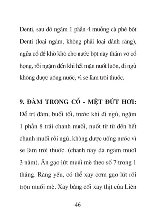 Denti, sau àoá ngêåm 1 phêìn 4 muöîng caâ phï böåt
Denti (loaåi ngêåm, khöng phaãi loaåi àaánh rùng),
ngûãa cöí àïí khoâ khoâ cho nûúác böåt naây thêëm vö cöí
hoång, röìi ngêåm àïën khi hïët mùån nuöët luön, ài nguã
khöng àûúåc uöëng nûúác, vò seä laâm tröi thuöëc.


9. ÀAÂM TRONG CÖÍ - MÏåT ÀÛÁT HÚI:
Àïí trõ àaâm, buöíi töëi, trûúác khi ài nguã, ngêåm
1 phêìn 8 traái chanh muöëi, nuöët tûâ tûâ àïën hïët
chanh muöëi röìi nguã, khöng àûúåc uöëng nûúác vò
seä laâm tröi thuöëc. (chanh naây àaä ngêm muöëi
3 nùm). Ùn gaåo lûát muöëi meâ theo söë 7 trong 1
thaáng. Rùng yïëu, coá thïí xay cúm gaåo lûát röìi
tröån muöëi meâ. Xay bùçng cöëi xay thõt cuãa Liïn

                          46
 