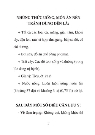 NHÛÄNG THÛÁC UÖËNG, MOÁN ÙN NÏN
       TRAÁNH DUÂNG ÀÏËN LAÂ:

   + Têët caã caác loaåi caâ, mùng, giaá, nêëm, khoai
têy, àêåu leo, rau baá húåp, dûa gang, bùæp su àoã, cuã
caãi àûúâng.
   + Bú, sûäa, àöì ùn chïë bùçng phomaát.
   + Traái cêy: Caác àöì tûúi söëng vaâ àûúâng (trong
luác àang trõ bïånh).
   + Gia võ: Tiïu, úát, caâ ri.
   + Nûúác uöëng: Luön luön uöëng nûúác êëm
(khoaãng 37 àöå) vaâ khoaãng 3 xõ (0,75 lñt) trúã laåi.


 SAU ÀÊY MÖÅT SÖË ÀIÏÌU CÊÌN LÛU YÁ:
   - Vïì têm traång: Khöng vui, khöng khoãe thò

                           3
 