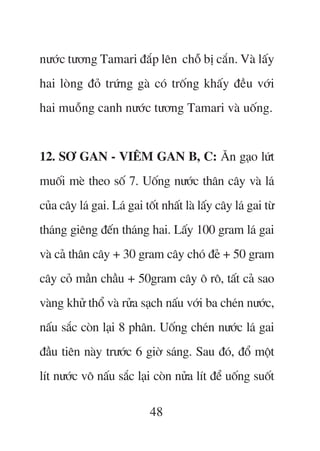 nûúác tûúng Tamari àùæp lïn chöî bõ cùæn. Vaâ lêëy
hai loâng àoã trûáng gaâ coá tröëng khêëy àïìu vúái
hai muöîng canh nûúác tûúng Tamari vaâ uöëng.


12. SÚ GAN - VIÏM GAN B, C: Ùn gaåo lûát
muöëi meâ theo söë 7. Uöëng nûúác thên cêy vaâ laá
cuãa cêy laá gai. Laá gai töët nhêët laâ lêëy cêy laá gai tûâ
thaáng giïng àïën thaáng hai. Lêëy 100 gram laá gai
vaâ caã thên cêy + 30 gram cêy choá àeã + 50 gram
cêy coã mêìn chêìu + 50gram cêy ö rö, têët caã sao
vaâng khûã thöí vaâ rûãa saåch nêëu vúái ba cheán nûúác,
nêëu sùæc coân laåi 8 phên. Uöëng cheán nûúác laá gai
àêìu tiïn naây trûúác 6 giúâ saáng. Sau àoá, àöí möåt
lñt nûúác vö nêëu sùæc laåi coân nûãa lñt àïí uöëng suöët

                            48
 