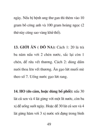 ngaây. Nïëu bõ bïånh ung thû gan thò thïm vaâo 10
gram böì cöng anh vaâ 100 gram hoaâng ngoåc (2
thûá naây cuäng sao vaâng khûã thöí).


13. GIÚÂI ÙN ( DÖ NA): Caách 1: 20 laá traâ
ba nùm nêëu vúái 2 cheán nûúác, sùæc laåi coân 1
cheán, àïí rûãa vïët thûúng. Caách 2: duâng dêëm
nuöi thoa lïn vïët thûúng. Ùn gaåo lûát muöëi meâ
theo söë 7. Uöëng nûúác gaåo lûát rang.


14. HO (do caãm, hoùåc duâng böí phöíi): nêëu 30
laát cuã sen vaâ 4 laát gûâng vúái möåt lñt nûúác, coân ba
xõ àïí uöëng suöët ngaây. Hoùåc àïí 30 laát cuã sen vaâ 4
laát gûâng haäm vúái 3 xõ nûúác söi àûång trong bònh

                           49
 