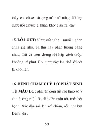 thuãy, cho cuã sen vaâ gûâng mïìm röìi uöëng. Khöng
àûúåc uöëng nûúác gò khaác, khöng ùn traái cêy.


15. LÚÃ LOEÁT: Nûúác cöët nghïå + muöëi + pheân
chua giaä nhoã, ba thûá naây phên lûúång bùçng
nhau. Têët caã tröån chung röìi hêëp caách thuãy,
khoaãng 15 phuát. Böi nûúác naây lïn chöî lúã loeát
laâ khö liïìn.


16. BÏåNH CHAÂM GHEÃ LÚÃ PHAÁT SINH
TÛÂ MAÁU DÚ: phaãi ùn cúm lûát meâ theo söë 7
cho àûúâng ruöåt töët, dêîn àïën maáu töët, múái hïët
bïånh. Xûác dêìu meâ lïn vïët chaâm, röìi thoa böåt
Denti lïn .

                        50
 