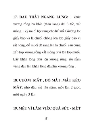 17. ÀAU THÙÆT NGANG LÛNG: 1 khuác
xûúng röìng ba khña (thên laáng) daâi 3 têëc, xùæt
moãng.1 kyá muöëi höåt rang cho hïët nöí. Giûúâng loát
giêëy baáo vaâ laá chuöëi chöìng lïn lúáp giêëy baáo vò
rêët noáng, àöí muöëi àaä rang lïn laá chuöëi, sau cuâng
xïëp lúáp xûúng röìng xùæt moãng phuã lïn lúáp muöëi.
Lêëy khùn löng phuã lïn xûúng röìng, röìi nùçm
vuâng àau lïn khùn löng àaä phuã xûúng röìng .


18. CÛÚÂM MÙÆT , ÀOÃ MÙÆT, MÙÆT KEÁO
MÊY: nhoã dêìu meâ lêu nùm, möîi lêìn 2 gioåt,
möåt ngaây 3 lêìn.


19. MÏåT VÒ LAÂM VIÏåC QUAÁ SÛÁC - MÏåT

                          51
 