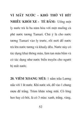 VÒ MÊËT NÛÚÁC - KHOÁ THÚÃ VÒ HÑT
NHIÏÌU KHOÁI XE - TEÁ BÊÌM: Uöëng möåt
ly nûúác traâ laá ba nùm hoâa vúái möåt muöîng caâ
phï nûúác tûúng Tamari. Chuá yá laâ cho nûúác
tûúng Tamari vaâo ly trûúác, röìi múái àöí nûúác
traâ lïn nûúác tûúng vaâ khuêëy àïìu. Nûúác naây coá
taác duång khai thöng maáu, laâm tan maáu bêìm vaâ
coá taác duång nhû nûúác biïín truyïìn cho ngûúâi
bõ mêët nûúác.


20. VIÏM XOANG MUÄI: 1 nùæm trêìu Lûúng
nêëu vúái 1 lñt nûúác. Khi nûúác söi, àöí vaâo 1 chung
rûúåu àïë trùæng. Truâm khùn xöng muäi. Coã löng
heo hay coã höi, laá coá 3 maâu: xanh, trùæng, vaâng,

                         52
 