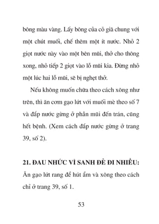 böng maâu vaâng. Lêëy böng cuãa coã giaä chung vúái
möåt chuát muöëi, chïë thïm möåt ñt nûúác. Nhoã 2
gioåt nûúác naây vaâo möåt bïn muäi, thúã cho thöng
xong, nhoã tiïëp 2 gioåt vaâo löî muäi kia. Àûâng nhoã
möåt luác hai löî muäi, seä bõ ngheåt thúã.
   Nïëu khöng muöën chûäa theo caách xöng nhû
trïn, thò ùn cúm gaåo lûát vúái muöëi meâ theo söë 7
vaâ àùæp nûúác gûâng úã phêìn muäi àïën traán, cuäng
hïët bïånh. (Xem caách àùæp nûúác gûâng úã trang
39, söë 2).


21. ÀAU NHÛÁC VÒ SANH ÀEÃ ÀI NHIÏÌU:
Ùn gaåo lûát rang àïí huát êím vaâ xöng theo caách
chó úã trang 39, söë 1.

                           53
 