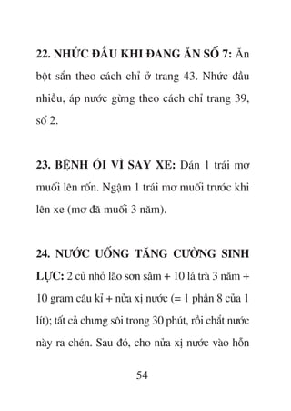 22. NHÛÁC ÀÊÌU KHI ÀANG ÙN SÖË 7: Ùn
böåt sùæn theo caách chó úã trang 43. Nhûác àêìu
nhiïìu, aáp nûúác gûâng theo caách chó trang 39,
söë 2.


23. BÏåNH OÁI VÒ SAY XE: Daán 1 traái mú
muöëi lïn röën. Ngêåm 1 traái mú muöëi trûúác khi
lïn xe (mú àaä muöëi 3 nùm).


24. NÛÚÁC UÖËNG TÙNG CÛÚÂNG SINH
LÛÅC: 2 cuã nhoã laäo sún sêm + 10 laá traâ 3 nùm +
10 gram cêu kó + nûãa xõ nûúác (= 1 phêìn 8 cuãa 1
lñt); têët caã chûng söi trong 30 phuát, röìi chùæt nûúác
naây ra cheán. Sau àoá, cho nûãa xõ nûúác vaâo höîn

                          54
 