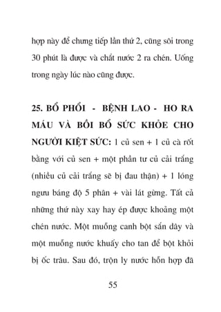 húåp naây àïí chûng tiïëp lêìn thûá 2, cuäng söi trong
30 phuát laâ àûúåc vaâ chùæt nûúác 2 ra cheán. Uöëng
trong ngaây luác naâo cuäng àûúåc.


25. BÖÍ PHÖÍI - BÏåNH LAO - HO RA
MAÁU VAÂ BÖÌI BÖÍ SÛÁC KHOÃE CHO
NGÛÚÂI KIÏåT SÛÁC: 1 cuã sen + 1 cuã caâ röët
bùçng vúái cuã sen + möåt phêìn tû cuã caãi trùæng
(nhiïìu cuã caãi trùæng seä bõ àau thêån) + 1 loáng
ngûu baáng àöå 5 phên + vaâi laát gûâng. Têët caã
nhûäng thûá naây xay hay eáp àûúåc khoaãng möåt
cheán nûúác. Möåt muöîng canh böåt sùæn dêy vaâ
möåt muöîng nûúác khuêëy cho tan àïí böåt khoãi
bõ öëc trêu. Sau àoá, tröån ly nûúác höîn húåp àaä

                         55
 