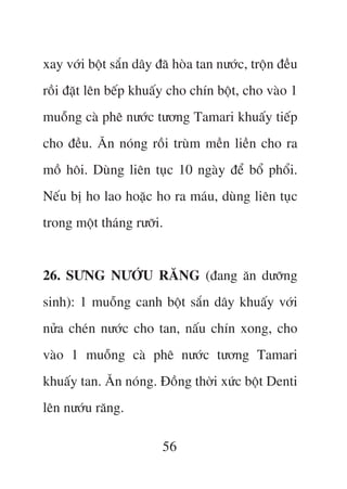xay vúái böåt sùæn dêy àaä hoâa tan nûúác, tröån àïìu
röìi àùåt lïn bïëp khuêëy cho chñn böåt, cho vaâo 1
muöîng caâ phï nûúác tûúng Tamari khuêëy tiïëp
cho àïìu. Ùn noáng röìi truâm mïìn liïìn cho ra
möì höi. Duâng liïn tuåc 10 ngaây àïí böí phöíi.
Nïëu bõ ho lao hoùåc ho ra maáu, duâng liïn tuåc
trong möåt thaáng rûúäi.


26. SÛNG NÛÚÁU RÙNG (àang ùn dûúäng
sinh): 1 muöîng canh böåt sùæn dêy khuêëy vúái
nûãa cheán nûúác cho tan, nêëu chñn xong, cho
vaâo 1 muöîng caâ phï nûúác tûúng Tamari
khuêëy tan. Ùn noáng. Àöìng thúâi xûác böåt Denti
lïn nûúáu rùng.

                        56
 
