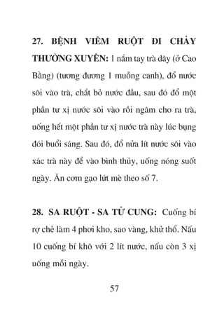 27. BÏåNH VIÏM RUÖÅT ÀI CHAÃY
THÛÚÂNG XUYÏN: 1 nùæm tay traâ dêy (úã Cao
Bùçng) (tûúng àûúng 1 muöîng canh), àöí nûúác
söi vaâo traâ, chùæt boã nûúác àêìu, sau àoá àöí möåt
phêìn tû xõ nûúác söi vaâo röìi ngêm cho ra traâ,
uöëng hïët möåt phêìn tû xõ nûúác traâ naây luác buång
àoái buöíi saáng. Sau àoá, àöí nûãa lñt nûúác söi vaâo
xaác traâ naây àïí vaâo bònh thuãy, uöëng noáng suöët
ngaây. Ùn cúm gaåo lûát meâ theo söë 7.


28. SA RUÖÅT - SA TÛÃ CUNG: Cuöëng bñ
rúå cheã laâm 4 phúi kho, sao vaâng, khûã thöí. Nêëu
10 cuöëng bñ khö vúái 2 lñt nûúác, nêëu coân 3 xõ
uöëng möîi ngaây.

                         57
 