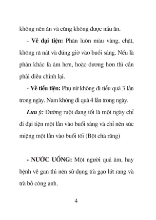 khöng nïn ùn vaâ cuäng khöng àûúåc nêëu ùn.
   - Vïì àaåi tiïån: Phên luön maâu vaâng, chùåt,
khöng raä naát vaâ àuáng giúâ vaâo buöíi saáng. Nïëu laâ
phên khaác laâ êm hún, hoùåc dûúng hún thò cêìn
phaãi àiïìu chónh laåi.
   - Vïì tiïíu tiïån: Phuå nûä khöng ài tiïíu quaá 3 lêìn
trong ngaây. Nam khöng ài quaá 4 lêìn trong ngaây.
   Lûu yá: Àûúâng ruöåt àang töët laâ möåt ngaây chó
ài àaåi tiïån möåt lêìn vaâo buöíi saáng vaâ chó nïn suác
miïång möåt lêìn vaâo buöíi töëi (Böåt chaâ rùng)


   - NÛÚÁC UÖËNG: Möåt ngûúâi quaá êm, hay
bïånh vïì gan thò nïn sûã duång traâ gaåo lûát rang vaâ
traâ böì cöng anh.

                           4
 