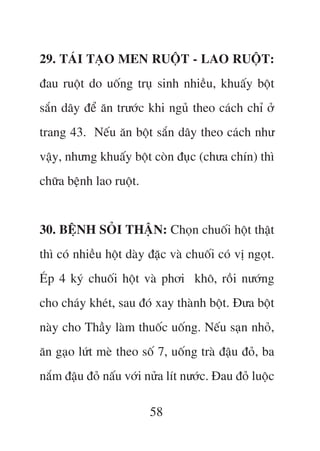 29. TAÁI TAÅO MEN RUÖÅT - LAO RUÖÅT:
àau ruöåt do uöëng truå sinh nhiïìu, khuêëy böåt
sùæn dêy àïí ùn trûúác khi nguã theo caách chó úã
trang 43. Nïëu ùn böåt sùæn dêy theo caách nhû
vêåy, nhûng khuêëy böåt coân àuåc (chûa chñn) thò
chûäa bïånh lao ruöåt.


30. BÏåNH SOÃI THÊÅN: Choån chuöëi höåt thêåt
thò coá nhiïìu höåt daây àùåc vaâ chuöëi coá võ ngoåt.
EÁp 4 kyá chuöëi höåt vaâ phúi khö, röìi nûúáng
cho chaáy kheát, sau àoá xay thaânh böåt. Àûa böåt
naây cho Thêìy laâm thuöëc uöëng. Nïëu saån nhoã,
ùn gaåo lûát meâ theo söë 7, uöëng traâ àêåu àoã, ba
nùæm àêåu àoã nêëu vúái nûãa lñt nûúác. Àau àoã luöåc

                         58
 