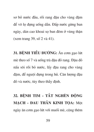 sú boã nûúác àêìu, röìi rang àêåu cho vaâng àêåm
àïí vö loå àûång uöëng dêìn. Àùæp nûúác gûâng ban
ngaây, daán cao khoai soå ban àïm úã vuâng thêån
(xem trang 39, söë 2 vaâ 41).


31. BÏåNH TIÏÍU ÀÛÚÂNG: Ùn cúm gaåo lûát
meâ theo söë 7 vaâ uöëng traâ àêåu àoã rang. Àêåu àoã
nêëu söi röìi boã nûúác, lêëy àêåu rang cho vaâng
àêåm, àïí nguöåi àûång trong huã. Cên lûúång àêåu
àoã vaâ nûúác, tuây theo thêìy àõnh.


32. BÏåNH TIM - TÙÆT NGHEÄN ÀÖÅNG
MAÅCH - ÀAU THÊÌN KINH TOÅA: Möåt
ngaây ùn cúm gaåo lûát vúái muöëi meâ, cöång thïm

                         59
 
