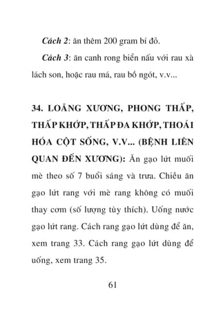 Caách 2: ùn thïm 200 gram bñ àoã.
   Caách 3: ùn canh rong biïín nêëu vúái rau xaâ
laách son, hoùåc rau maá, rau böì ngoát, v.v...


34. LOAÄNG XÛÚNG, PHONG THÊËP,
THÊËP KHÚÁP, THÊËP ÀA KHÚÁP, THOAÁI
HOÁA CÖÅT SÖËNG, V.V... (BÏåNH LIÏN
QUAN ÀÏËN XÛÚNG): Ùn gaåo lûát muöëi
meâ theo söë 7 buöíi saáng vaâ trûa. Chiïìu ùn
gaåo lûát rang vúái meâ rang khöng coá muöëi
thay cúm (söë lûúång tuây thñch). Uöëng nûúác
gaåo lûát rang. Caách rang gaåo lûát duâng àïí ùn,
xem trang 33. Caách rang gaåo lûát duâng àïí
uöëng, xem trang 35.

                        61
 