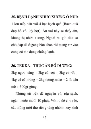 35. BÏåNH LAÅNH NHÛÁC XÛÚNG ÚÃ NUÁI:
1 lon nïëp nêëu vúái 4 haåt baåch quaã (Baåch quaã
àêåp boã voã, lêëy höåt). Ùn xöi naây seä thêëy êëm,
khöng bõ nhûác xûúng. Ngoaâi ra, giaä tiïu soå
cho dêåp àïí úã gang baân chên röìi mang vúá vaâo
cuäng coá taác duång chöëng laånh.


36. TEKKA - THÛÁC ÙN BÖÍ DÛÚÄNG:
2kg ngûu baáng + 2kg cuã sen + 3kg caâ röët +
1kg cuã caãi trùæng + 2kg tûúng miso + 2 lñt dêìu
meâ + 300gr gûâng.
   Nhûäng cuã trïn àïí nguyïn voã, rûãa saåch,
ngêm nûúác muöëi 10 phuát. Vúát ra àïí cho raáo,
cùæt moãng möîi thûá riïng tûâng nhoám, xay sinh

                        62
 